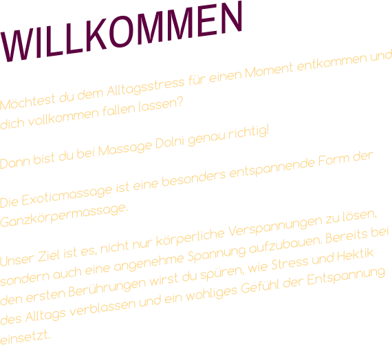 WILLKOMMEN  Möchtest du dem Alltagsstress für einen Moment entkommen und dich vollkommen fallen lassen?  Dann bist du bei Massage Dolni genau richtig!   Die Exoticmassage ist eine besonders entspannende Form der Ganzkörpermassage.  Unser Ziel ist es, nicht nur körperliche Verspannungen zu lösen, sondern auch eine angenehme Spannung aufzubauen. Bereits bei den ersten Berührungen wirst du spüren, wie Stress und Hektik des Alltags verblassen und ein wohliges Gefühl der Entspannung einsetzt.