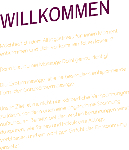 WILLKOMMEN  Möchtest du dem Alltagsstress für einen Moment entkommen und dich vollkommen fallen lassen?  Dann bist du bei Massage Dolni genau richtig!   Die Exoticmassage ist eine besonders entspannende Form der Ganzkörpermassage.  Unser Ziel ist es, nicht nur körperliche Verspannungen zu lösen, sondern auch eine angenehme Spannung aufzubauen. Bereits bei den ersten Berührungen wirst du spüren, wie Stress und Hektik des Alltags verblassen und ein wohliges Gefühl der Entspannung einsetzt.